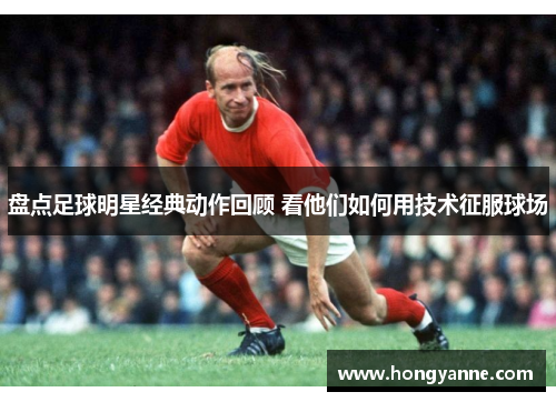 盘点足球明星经典动作回顾 看他们如何用技术征服球场