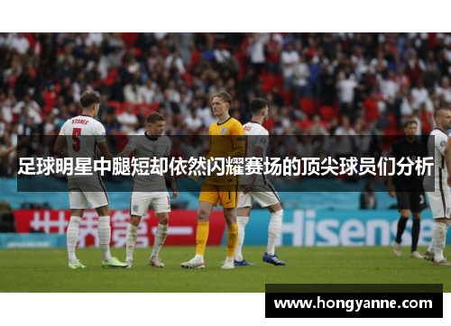 足球明星中腿短却依然闪耀赛场的顶尖球员们分析
