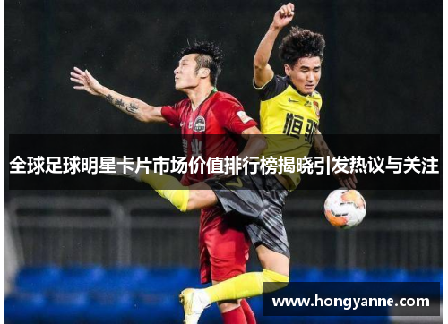 全球足球明星卡片市场价值排行榜揭晓引发热议与关注