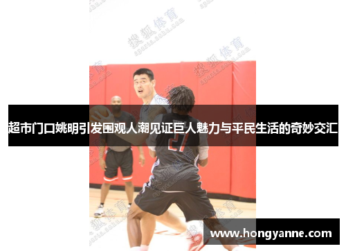 超市门口姚明引发围观人潮见证巨人魅力与平民生活的奇妙交汇